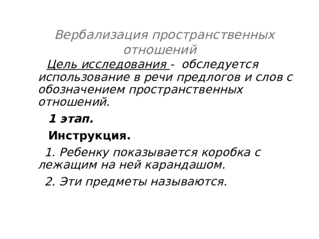   Вербализация пространственных отношений  Цель исследования - обследуется использование в речи предлогов и слов с обозначением пространственных отношений.  1 этап.  Инструкция.  1. Ребенку показывается коробка с лежащим на ней карандашом.  2. Эти предметы называются. 