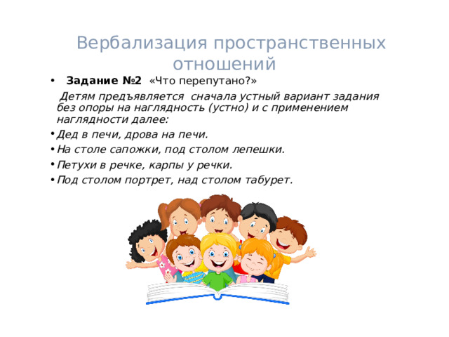   Вербализация пространственных отношений  Задание №2 «Что перепутано?»  Детям предъявляется сначала устный вариант задания без опоры на наглядность (устно) и с применением наглядности далее: Дед в печи, дрова на печи. На столе сапожки, под столом лепешки. Петухи в речке, карпы у речки. Под столом портрет, над столом табурет.  