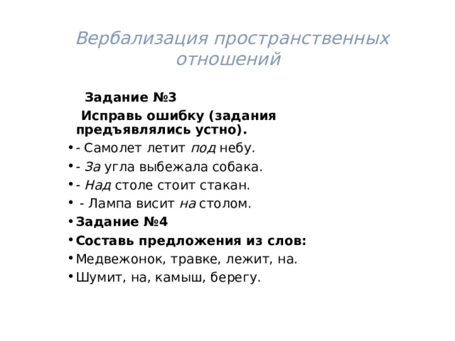  Вербализация пространственных отношений  Задание №3  Исправь ошибку (задания предъявлялись устно). - Самолет летит под небу. - За угла выбежала собака. - Над столе стоит стакан.  - Лампа висит на столом. Задание №4 Составь предложения из слов: Медвежонок, травке, лежит, на. Шумит, на, камыш, берегу. 