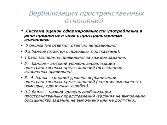   Вербализация пространственных отношений  Система оценок сформированности употребления в речи предлогов и слов с пространственным значением:  0 баллов (не ответил, ответил неправильно); 0,5 баллов (ответил с помощью, подсказками); 1 балл (выполнил правильно) за каждое задание. 5 - баллов – высокий уровень вербализации пространственных представлений (все задания выполнены правильно). 3 - 4 балла – средний уровень вербализации пространственных представлений (задания выполнены с помощью, единичные ошибки). 0-2 балла - низкий уровень вербализации пространственных представлений (задания не выполнены, большинство заданий не выполнено или не доступно). 