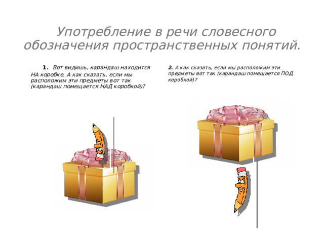 Употребление в речи словесного обозначения пространственных понятий.    1. Вот видишь, карандаш находится НА коробке. А как сказать, если мы расположим эти предметы вот так (карандаш помещается НАД коробкой)?    2. А как сказать, если мы расположим эти предметы вот так (карандаш помещается ПОД коробкой)?     
