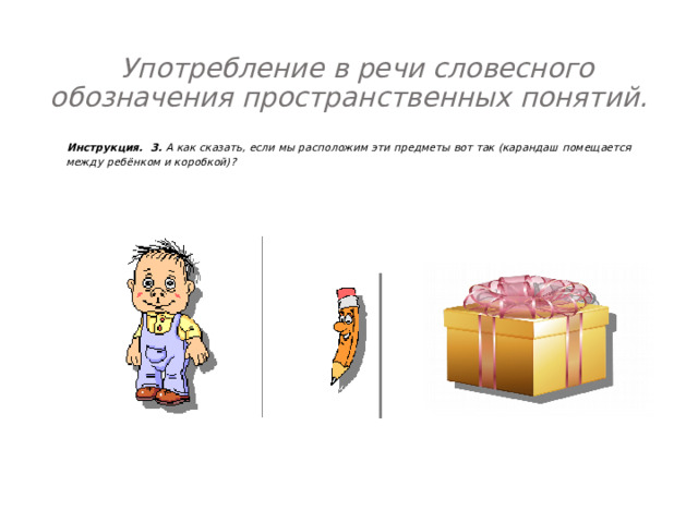  Употребление в речи словесного обозначения пространственных понятий.    Инструкция. 3. А как сказать, если мы расположим эти предметы вот так (карандаш помещается между ребёнком и коробкой)?   