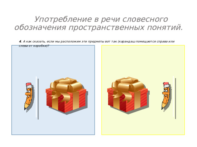  Употребление в речи словесного обозначения пространственных понятий.    4 . А как сказать, если мы расположим эти предметы вот так (карандаш помещается справа или слева от коробки)? 