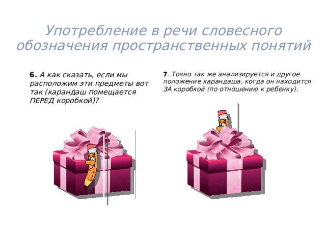 Употребление в речи словесного обозначения пространственных понятий   6.  А как сказать, если мы расположим эти предметы вот так (карандаш помещается ПЕРЕД коробкой)? 7 . Точно так же анализируется и другое положение карандаша, когда он находится ЗА коробкой (по отношению к ребенку). 