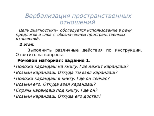  Вербализация пространственных отношений  Цель диагностики - обследуется использование в речи предлогов и слов с обозначением пространственных отношений.  2 этап.   Выполнить различные действия по инструкции. Ответить на вопросы.  Речевой материал: задание 1. Положи карандаш на книгу. Где лежит карандаш? Возьми карандаш. Откуда ты взял карандаш? Положи карандаш в книгу. Где он сейчас? Возьми его. Откуда взял карандаш? Спрячь карандаш под книгу. Где он? Возьми карандаш. Откуда его достал?  