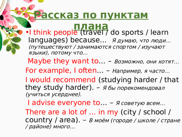 Рассказ по пунктам плана I think people (travel / do sports / learn languages) because… Я думаю, что люди… (путешествуют / занимаются спортом / изучают языки), потому что…  Maybe they want to … – Возможно, они хотят… For example, I often … – Например, я часто… I would recommend (studying harder / that they study harder). – Я бы порекомендовал (учиться усерднее).  I advise everyone to … – Я советую всем… There are a lot of … in my (city / school / country / area). – В моём (городе / школе / стране / районе) много… 