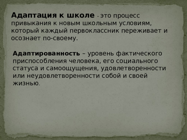 Адаптация к школе - это процесс привыкания к новым школьным условиям, который каждый первоклассник переживает и осознает по-своему. Адаптированность – уровень фактического приспособления человека, его социального статуса и самоощущения, удовлетворенности или неудовлетворенности собой и своей жизнью . 