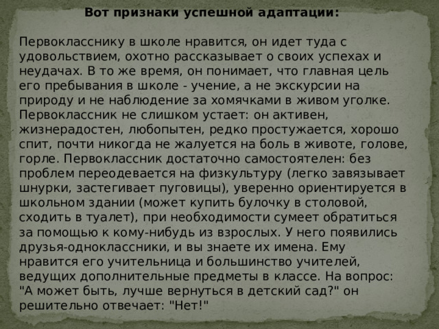 Вот признаки успешной адаптации: Первокласснику в школе нравится, он идет туда с удовольствием, охотно рассказывает о своих успехах и неудачах. В то же время, он понимает, что главная цель его пребывания в школе - учение, а не экскурсии на природу и не наблюдение за хомячками в живом уголке. Первоклассник не слишком устает: он активен, жизнерадостен, любопытен, редко простужается, хорошо спит, почти никогда не жалуется на боль в животе, голове, горле. Первоклассник достаточно самостоятелен: без проблем переодевается на физкультуру (легко завязывает шнурки, застегивает пуговицы), уверенно ориентируется в школьном здании (может купить булочку в столовой, сходить в туалет), при необходимости сумеет обратиться за помощью к кому-нибудь из взрослых. У него появились друзья-одноклассники, и вы знаете их имена. Ему нравится его учительница и большинство учителей, ведущих дополнительные предметы в классе. На вопрос: 