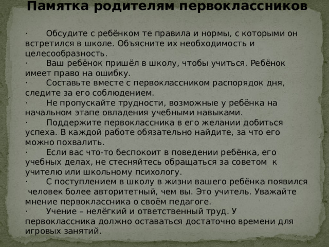 Памятка родителям первоклассников · Обсудите с ребёнком те правила и нормы, с которыми он встретился в школе. Объясните их необходимость и целесообразность. · Ваш ребёнок пришёл в школу, чтобы учиться. Ребёнок имеет право на ошибку. · Составьте вместе с первоклассником распорядок дня, следите за его соблюдением. · Не пропускайте трудности, возможные у ребёнка на начальном этапе овладения учебными навыками. · Поддержите первоклассника в его желании добиться успеха. В каждой работе обязательно найдите, за что его можно похвалить. · Если вас что-то беспокоит в поведении ребёнка, его учебных делах, не стесняйтесь обращаться за советом к учителю или школьному психологу. · С поступлением в школу в жизни вашего ребёнка появился человек более авторитетный, чем вы. Это учитель. Уважайте мнение первоклассника о своём педагоге. · Учение – нелёгкий и ответственный труд. У первоклассника должно оставаться достаточно времени для игровых занятий. 