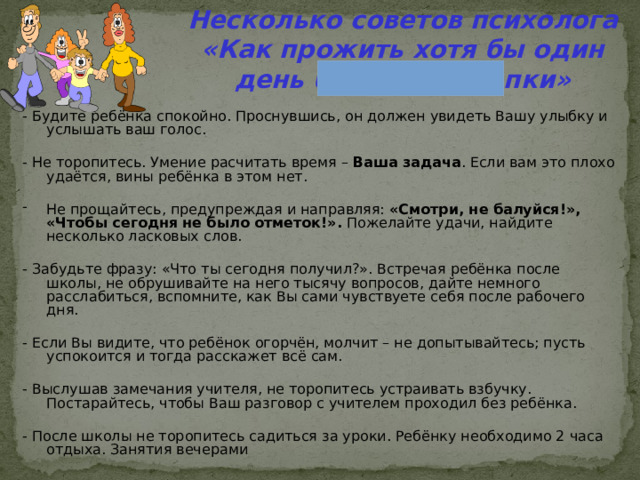 Несколько советов психолога  «Как прожить хотя бы один день без нервотрёпки» - Будите ребёнка спокойно. Проснувшись, он должен увидеть Вашу улыбку и услышать ваш голос. - Не торопитесь. Умение расчитать время – Ваша задача . Если вам это плохо удаётся, вины ребёнка в этом нет. Не прощайтесь, предупреждая и направляя: «Смотри, не балуйся!», «Чтобы сегодня  не было отметок!». Пожелайте удачи, найдите несколько ласковых слов. - Забудьте фразу: «Что ты сегодня получил?». Встречая ребёнка после школы, не обрушивайте на него тысячу вопросов, дайте немного расслабиться, вспомните, как Вы сами чувствуете себя после рабочего дня. - Если Вы видите, что ребёнок огорчён, молчит – не допытывайтесь; пусть успокоится и тогда расскажет всё сам. - Выслушав замечания учителя, не торопитесь устраивать взбучку. Постарайтесь, чтобы Ваш разговор с учителем проходил без ребёнка. - После школы не торопитесь садиться за уроки. Ребёнку необходимо 2 часа отдыха. Занятия вечерами 