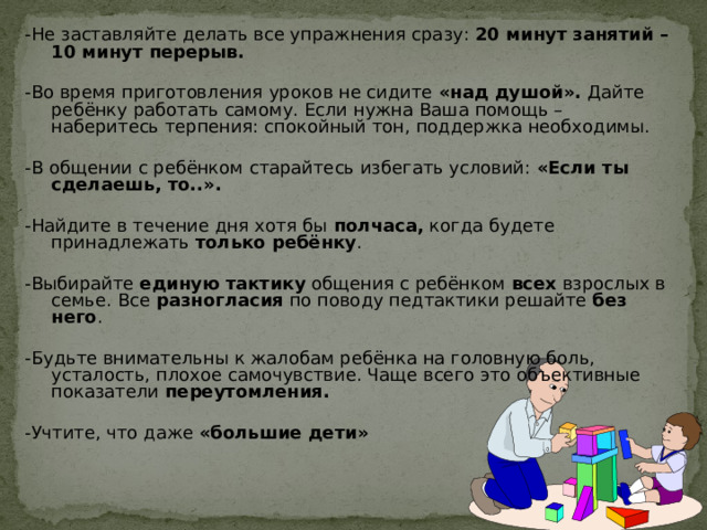 -Не заставляйте делать все упражнения сразу: 20 минут занятий – 10 минут перерыв. -Во время приготовления уроков не сидите «над душой». Дайте ребёнку работать самому. Если нужна Ваша помощь – наберитесь терпения: спокойный тон, поддержка необходимы. -В общении с ребёнком старайтесь избегать условий: «Если ты сделаешь, то..». -Найдите в течение дня хотя бы полчаса, когда будете принадлежать только ребёнку . -Выбирайте единую тактику общения с ребёнком всех взрослых в семье. Все разногласия по поводу педтактики решайте без него . -Будьте внимательны к жалобам ребёнка на головную боль, усталость, плохое самочувствие. Чаще всего это объективные показатели переутомления. -Учтите, что даже «большие дети» 