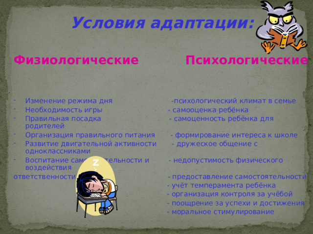 Условия адаптации: Физиологические Психологические Изменение режима дня -психологический климат в семье Необходимость игры - самооценка ребёнка Правильная посадка - самоценность ребёнка для родителей Организация правильного питания - формирование интереса к школе Развитие двигательной активности - дружеское общение с одноклассниками Воспитание самостоятельности и - недопустимость физического воздействия ответственности - предоставление самостоятельности  - учёт темперамента ребёнка  - организация контроля за учёбой  - поощрение за успехи и достижения  - моральное стимулирование 