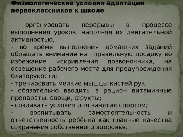 Физиологические условия адаптации первоклассников к школе - организовать перерывы в процессе выполнения уроков, наполняя их двигательной активностью; - во время выполнения домашних заданий обращать внимание на правильную посадку во избежание искривления позвоночника, на освещение рабочего места для предупреждения близорукости; - тренировать мелкие мышцы кистей рук - обязательно вводить в рацион витаминные препараты, овощи, фрукты; - создавать условия для занятия спортом; - воспитывать самостоятельность и ответственность ребёнка как главные качества сохранения собственного здоровья. 