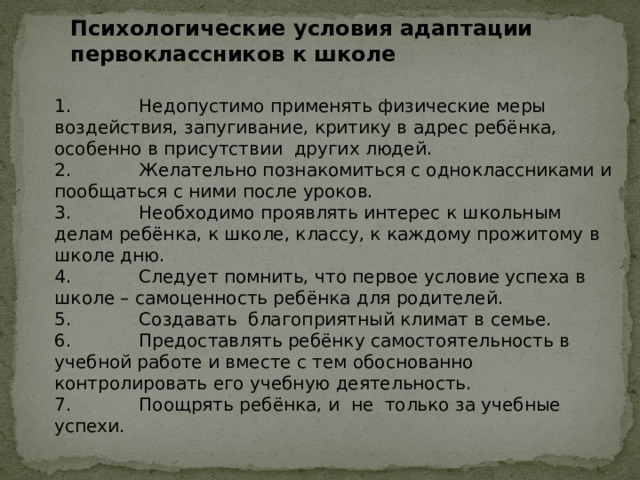 Психологические условия адаптации первоклассников к школе 1. Недопустимо применять физические меры воздействия, запугивание, критику в адрес ребёнка, особенно в присутствии других людей. 2. Желательно познакомиться с одноклассниками и пообщаться с ними после уроков. 3. Необходимо проявлять интерес к школьным делам ребёнка, к школе, классу, к каждому прожитому в школе дню. 4. Следует помнить, что первое условие успеха в школе – самоценность ребёнка для родителей. 5. Создавать благоприятный климат в семье. 6. Предоставлять ребёнку самостоятельность в учебной работе и вместе с тем обоснованно контролировать его учебную деятельность. 7. Поощрять ребёнка, и не только за учебные успехи. 