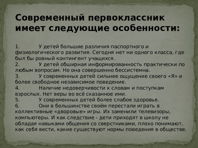 Современный первоклассник имеет следующие особенности: 1. У детей большие различия паспортного и физиологического развития. Сегодня нет ни одного класса, где был бы ровный контингент учащихся. 2. У детей обширная информированность практически по любым вопросам. Но она совершенно бессистемна. 3. У современных детей сильнее ощущение своего «Я» и более свободное независимое поведение. 4. Наличие недоверчивости к словам и поступкам взрослых. Нет веры во всё сказанное ими. 5. У современных детей более слабое здоровье. 6. Они в большинстве своём перестали играть в коллективные «дворовые» игры. Их заменили телевизоры, компьютеры. И как следствие - дети приходят в школу не обладая навыками общения со сверстниками, плохо понимают, как себя вести, какие существуют нормы поведения в обществе. 