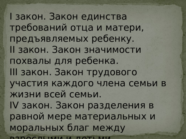I закон. Закон единства требований отца и матери, предъявляемых ребенку. II закон. Закон значимости похвалы для ребенка. III закон. Закон трудового участия каждого члена семьи в жизни всей семьи. IV закон. Закон разделения в равной мере материальных и моральных благ между взрослыми и детьми. 