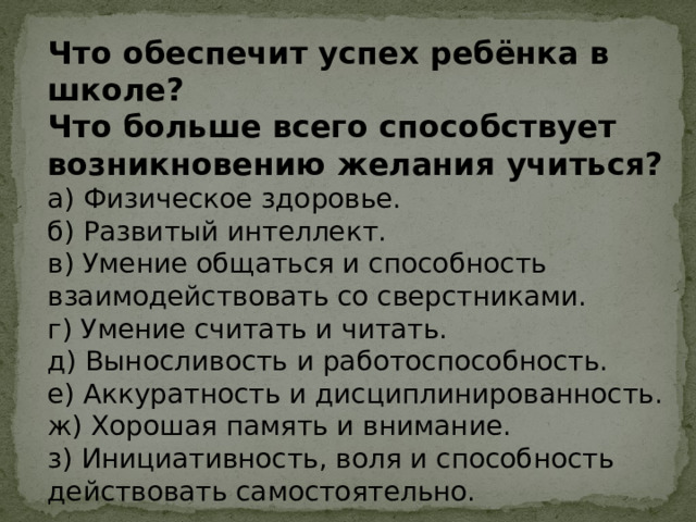 Что обеспечит успех ребёнка в школе? Что больше всего способствует возникновению желания учиться? а) Физическое здоровье. б) Развитый интеллект. в) Умение общаться и способность взаимодействовать со сверстниками. г) Умение считать и читать. д) Выносливость и работоспособность. е) Аккуратность и дисциплинированность. ж) Хорошая память и внимание. з) Инициативность, воля и способность действовать самостоятельно. 