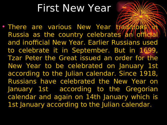  First New Year There are various New Year traditions in Russia as the country celebrates an official and inofficial New Year. Earlier Russians used to celebrate it in September. But in 1699, Tzar Peter the Great issued an order for the New Year to be celebrated on January 1st according to the Julian calendar. Since 1918, Russians have celebrated the New Year on January 1st according to the Gregorian calendar and again on 14th January which is 1st January according to the Julian calendar. 