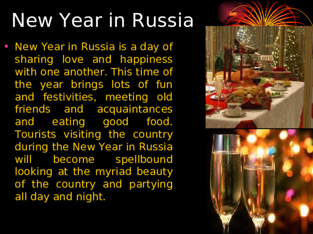  New Year in Russia New Year in Russia is a day of sharing love and happiness with one another. This time of the year brings lots of fun and festivities, meeting old friends and acquaintances and eating good food. Tourists visiting the country during the New Year in Russia will become spellbound looking at the myriad beauty of the country and partying all day and night. 