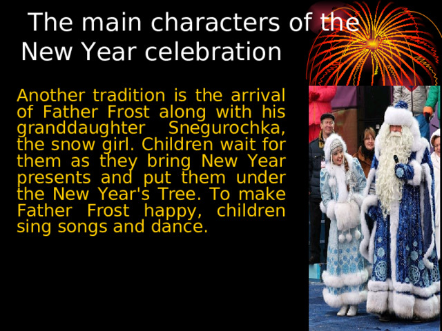 The main characters of the New Year celebration Another tradition is the arrival of Father Frost along with his granddaughter Snegurochka, the snow girl. Children wait for them as they bring New Year presents and put them under the New Year's Tree. To make Father Frost happy, children sing songs and dance. 