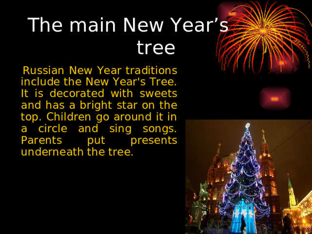 The main New Year’s tree  Russian New Year traditions include the New Year's Tree. It is decorated with sweets and has a bright star on the top. Children go around it in a circle and sing songs. Parents put presents underneath the tree. 