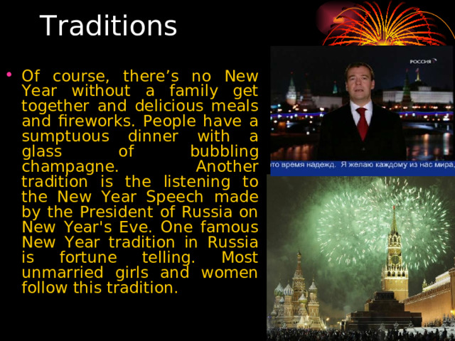  Traditions Of course, there’s no New Year without a family get together and delicious meals and fireworks. People have a sumptuous dinner with a glass of bubbling champagne. Another tradition is the listening to the New Year Speech made by the President of Russia on New Year's Eve. One famous New Year tradition in Russia is fortune telling. Most unmarried girls and women follow this tradition.  