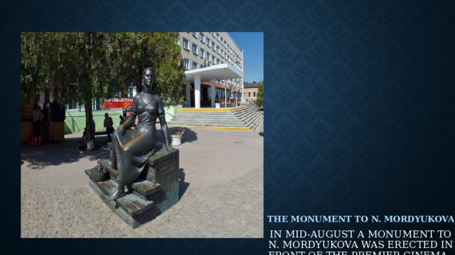  The Monument To N. Mordyukova    In mid-August a monument to N. Mordyukova was erected in front of the Premier cinema. On the pedestal, the film actress is depicted in peasant attire – this was one of her first roles in the movie.                                 
