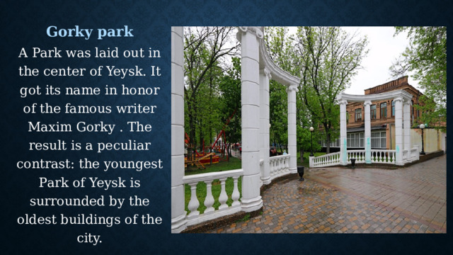 Gorky park A Park was laid out in the center of Yeysk. It got its name in honor of the famous writer Maxim Gorky . The result is a peculiar contrast: the youngest Park of Yeysk is surrounded by the oldest buildings of the city. 