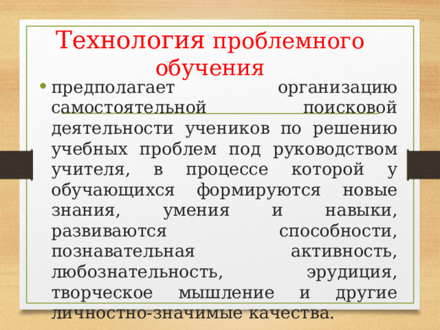 Технология проблемного обучения предполагает организацию самостоятельной поисковой деятельности учеников по решению учебных проблем под руководством учителя, в процессе которой у обучающихся формируются новые знания, умения и навыки, развиваются способности, познавательная активность, любознательность, эрудиция, творческое мышление и другие личностно-значимые качества. 
