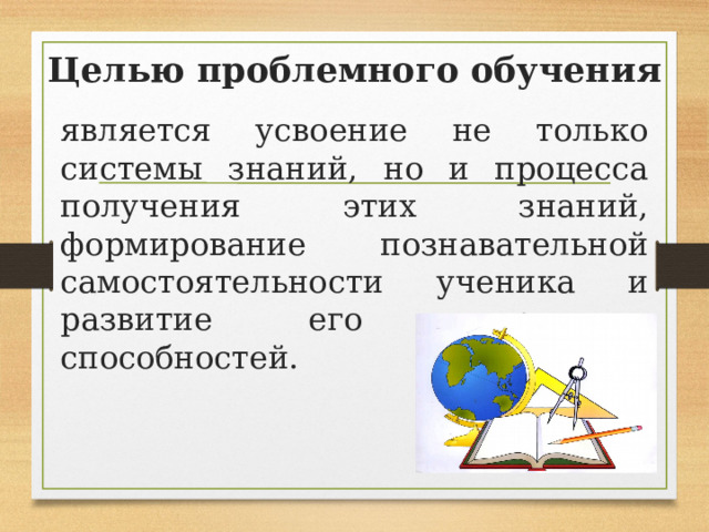 Целью проблемного обучения является усвоение не только системы знаний, но и процесса получения этих знаний, формирование познавательной самостоятельности ученика и развитие его творческих способностей. 