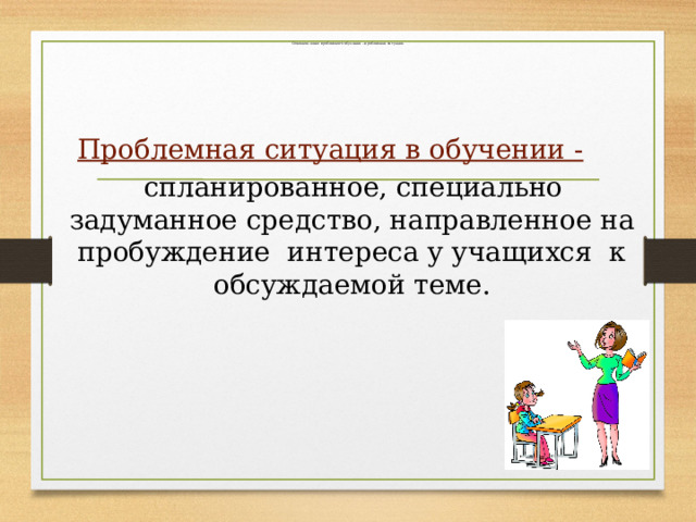   Основное звено проблемного обучения – проблемная ситуация.   Проблемная ситуация в обучении -   спланированное, специально задуманное средство, направленное на пробуждение интереса у учащихся к обсуждаемой теме. 