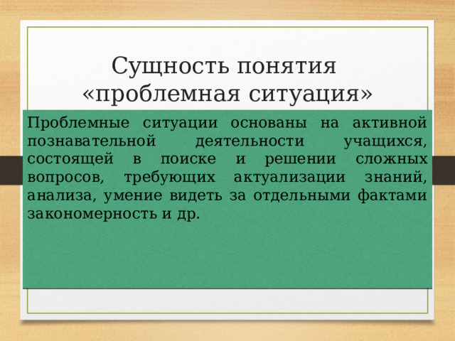 Сущность понятия  «проблемная ситуация» Проблемные ситуации основаны на активной познавательной деятельности учащихся, состоящей в поиске и решении сложных вопросов, требующих актуализации знаний, анализа, умение видеть за отдельными фактами закономерность и др. 