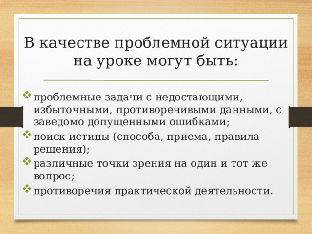 В качестве проблемной ситуации на уроке могут быть: проблемные задачи с недостающими, избыточными, противоречивыми данными, с заведомо допущенными ошибками; поиск истины (способа, приема, правила решения); различные точки зрения на один и тот же вопрос; противоречия практической деятельности . 