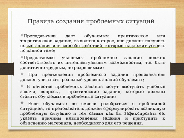 Правила создания проблемных ситуаций   Преподаватель дает обучаемым практическое или теоретическое задание, выполняя которое, они должны получить новые знания или способы действий, которые надлежит усвоить по данной теме; Предлагаемое учащимся проблемное задание должно соответствовать их интеллектуальным возможностям, т.е. быть достаточно трудным, но разрешимым;  При предъявлении проблемного задания преподаватель должен учитывать реальный уровень знаний обучаемых;  В качестве проблемных заданий могут выступать учебные задачи, вопросы, практические задания, которые должны ставить обучаемых в проблемные ситуации;  Если обучаемые не смогли разобраться с проблемной ситуацией, то преподаватель должен сформулировать возникшую проблемную ситуацию и тем самым как бы зафиксировать ее, указать причины невыполнения задания и приступить к объяснению материала, необходимого для его решения. 