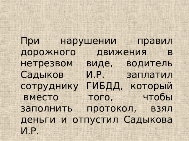 При нарушении правил дорожного движения в нетрезвом виде, водитель Садыков И.Р. заплатил сотруднику ГИБДД, который  вместо того, чтобы заполнить протокол, взял деньги и отпустил Садыкова И.Р. 