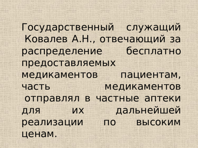 Государственный служащий  Ковалев А.Н., отвечающий за распределение бесплатно предоставляемых медикаментов пациентам, часть медикаментов  отправлял в частные аптеки для их дальнейшей реализации по высоким ценам.  