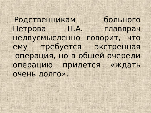   Родственникам  больного Петрова П.А. главврач недвусмысленно говорит, что ему требуется экстренная  операция, но в общей очереди операцию придется «ждать очень долго». 