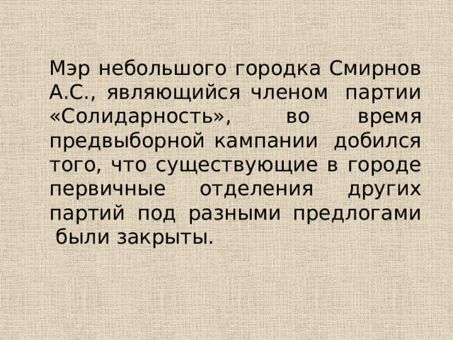 Мэр небольшого городка Смирнов А.С., являющийся членом  партии «Солидарность»,  во время предвыборной кампании  добился того, что существующие в городе первичные отделения других партий под разными предлогами  были закрыты. 