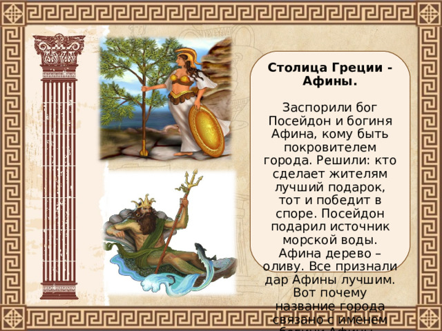Столица Греции - Афины.   Заспорили бог Посейдон и богиня Афина, кому быть покровителем города. Решили: кто сделает жителям лучший подарок, тот и победит в споре. Посейдон подарил источник морской воды. Афина дерево – оливу. Все признали дар Афины лучшим. Вот почему название города связано с именем богини Афины. 