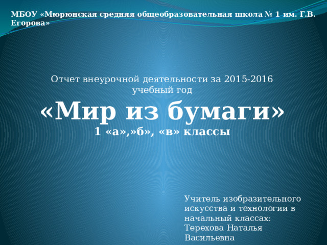 МБОУ «Мюрюнская средняя общеобразовательная школа № 1 им. Г.В. Егорова» Отчет внеурочной деятельности за 2015-2016 учебный год «Мир из бумаги» 1 «а»,»б», «в» классы  Учитель изобразительного искусства и технологии в начальный классах: Терехова Наталья Васильевна 