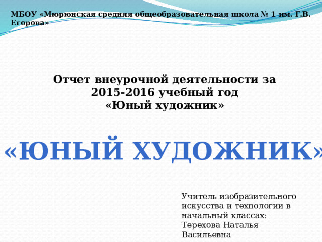 МБОУ «Мюрюнская средняя общеобразовательная школа № 1 им. Г.В. Егорова» Отчет внеурочной деятельности за 2015-2016 учебный год «Юный художник»  «Юный художник» Учитель изобразительного искусства и технологии в начальный классах: Терехова Наталья Васильевна 