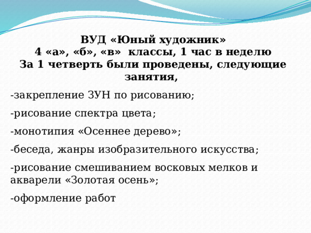 ВУД « Юный художник » 4 « а » , « б » , « в » классы, 1 час в неделю За 1 четверть были проведены, следующие занятия, -закрепление ЗУН по рисованию; -рисование спектра цвета; -монотипия « Осеннее дерево » ; -беседа, жанры изобразительного искусства; -рисование смешиванием восковых мелков и акварели « Золотая осень » ; -оформление работ 