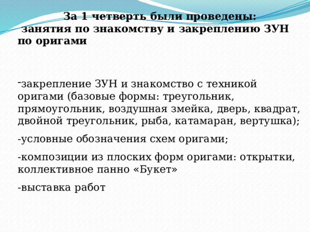 За 1 четверть были проведены:  занятия по знакомству и закреплению ЗУН по оригами   закрепление ЗУН и знакомство с техникой оригами (базовые формы: треугольник, прямоугольник, воздушная змейка, дверь, квадрат, двойной треугольник, рыба, катамаран, вертушка); -условные обозначения схем оригами; -композиции из плоских форм оригами: открытки, коллективное панно « Букет » -выставка работ 