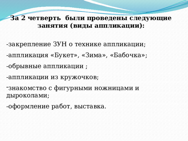 За 2 четверть были проведены следующие занятия (виды аппликации):  -закрепление ЗУН о технике аппликации; -аппликация « Букет » , « Зима » , « Бабочка » ; -обрывные аппликации ; -аппликации из кружочков; знакомство с фигурными ножницами и дыроколами; -оформление работ, выставка. 