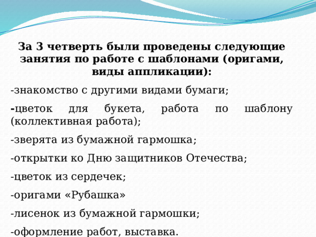 За 3 четверть были проведены следующие занятия по работе с шаблонами (оригами, виды аппликации): -знакомство с другими видами бумаги; - цветок для букета, работа по шаблону (коллективная работа); -зверята из бумажной гармошка; -открытки ко Дню защитников Отечества; -цветок из сердечек; -оригами « Рубашка » -лисенок из бумажной гармошки; -оформление работ, выставка. 