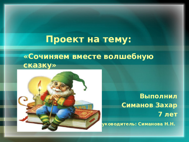  Проект на тему:  «Сочиняем вместе волшебную сказку»  Выполнил Симанов Захар 7 лет Руководитель: Симанова Н.Н.    