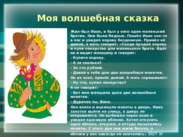 Моя волшебная сказка Жил-был Иван, и был у него один маленький братик. Они были бедные. Пошёл Иван как-то в лес и увидел корову бездомную. Привёл её домой, а мать говорит: «Сходи продай корову и купи лекарство для маленького брата. Идёт он и видит женщину и говорит: - Купите корову. - А за сколько? - За сто рублей. - Давай я тебе дам две волшебные монетки. Он их взял, принёс домой. А мать спрашивает: - Ну что, купил лекарство? А он говорит: - Вот мне женщина дала две волшебные монетки. - Дурачок ты, Ваня. Она взяла и выкинула монеты в дверь. Иван захотел выйти на улицу, а дверь не открывается. Он выбежал через окно и увидел красивую яблоню. Хотел откусить одно яблоко, откусил, а оттуда посыпались монеты. С этого дня они жили богато, а яблоки у них никогда не кончались . Вот и сказки конец. 