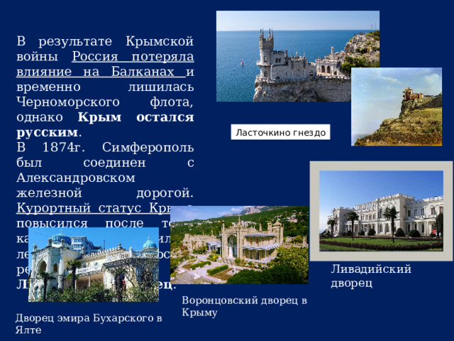 В результате Крымской войны Россия потеряла влияние на Балканах и временно лишилась Черноморского флота, однако Крым остался русским . В 1874г. Симферополь был соединен с Александровском железной дорогой. Курортный статус Крыма повысился после того, как в Ливадии появилась летняя царская резиденция Ливадийский дворец . Ласточкино гнездо Ливадийский дворец Воронцовский дворец в Крыму    Дворец эмира Бухарского в Ялте   / 