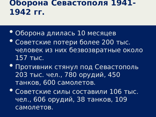 Оборона Севастополя 1941-1942 гг. Оборона длилась 10 месяцев Советские потери более 200 тыс. человек из них безвозвратные около 157 тыс. Противник стянул под Севастополь 203 тыс. чел., 780 орудий, 450 танков, 600 самолетов. Советские силы составили 106 тыс. чел., 606 орудий, 38 танков, 109 самолетов. 