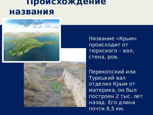  Происхождение названия Название «Крым» происходит от тюркского – вал, стена, ров. Перекопский или Турецкий вал отделял Крым от материка, он был построен 2 тыс. лет назад. Его длина почти 8,5 км. 